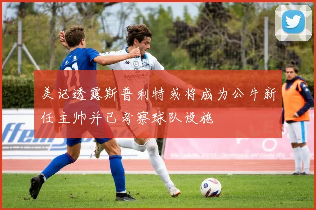 美记透露斯普利特或将成为公牛新任主帅并已考察球队设施