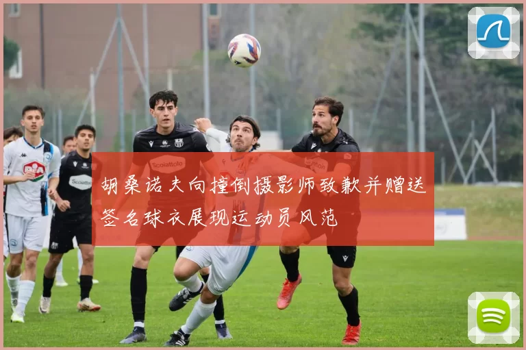 胡桑诺夫向撞倒摄影师致歉并赠送签名球衣展现运动员风范