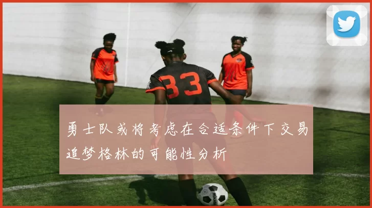 勇士队或将考虑在合适条件下交易追梦格林的可能性分析